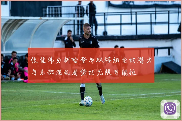 张佳玮分析哈登与双塔组合的潜力与东部混乱局势的无限可能性