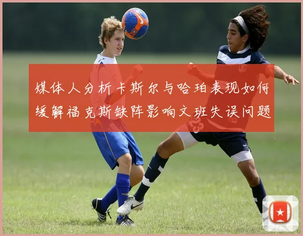 媒体人分析卡斯尔与哈珀表现如何缓解福克斯缺阵影响文班失误问题亟待解决