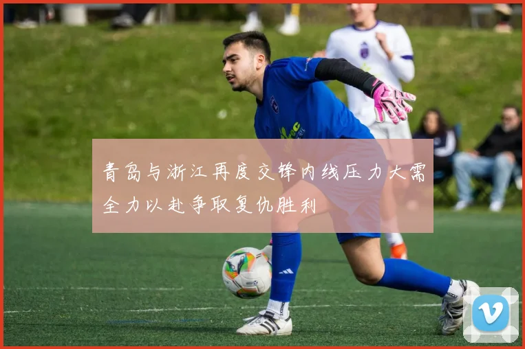青岛与浙江再度交锋内线压力大需全力以赴争取复仇胜利