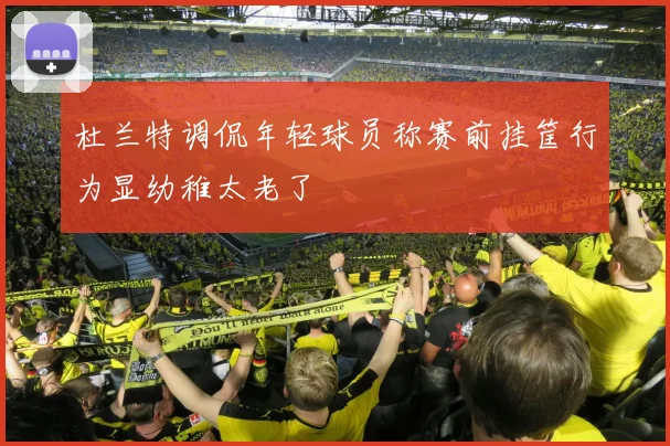 杜兰特调侃年轻球员称赛前挂筐行为显幼稚太老了