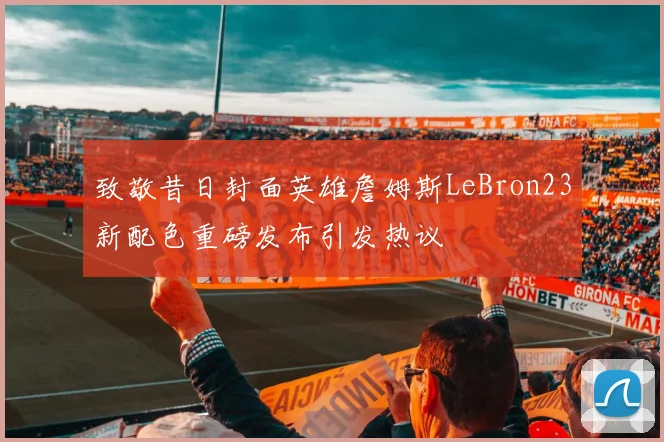 致敬昔日封面英雄詹姆斯LeBron23新配色重磅发布引发热议
