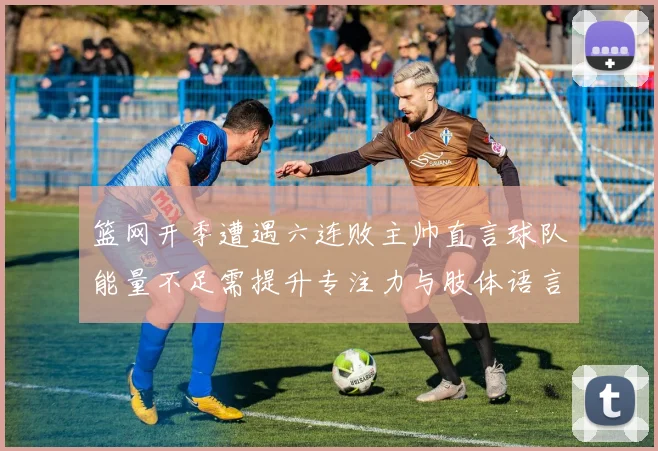 篮网开季遭遇六连败主帅直言球队能量不足需提升专注力与肢体语言