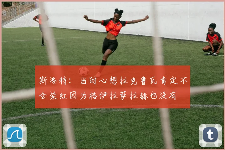 斯洛特：当时心想拉克鲁瓦肯定不会染红因为格伊拉萨拉赫也没有