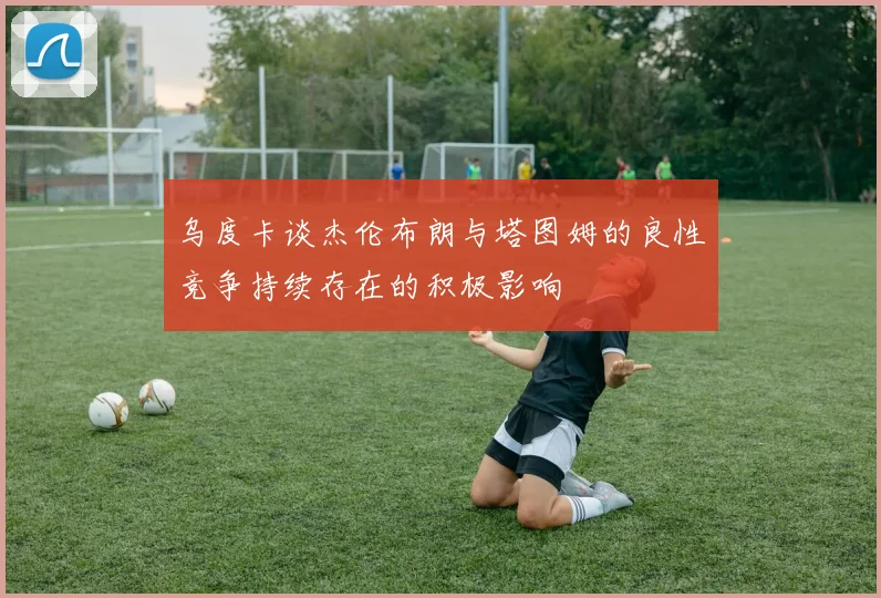 乌度卡谈杰伦布朗与塔图姆的良性竞争持续存在的积极影响