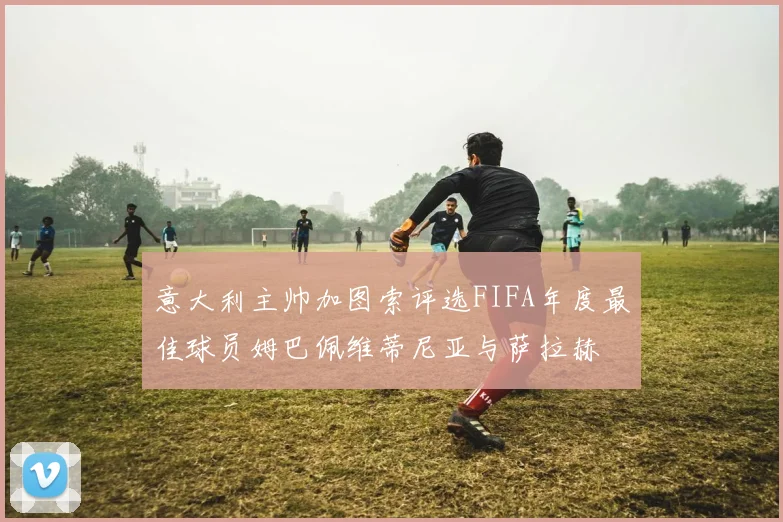 意大利主帅加图索评选FIFA年度最佳球员姆巴佩维蒂尼亚与萨拉赫