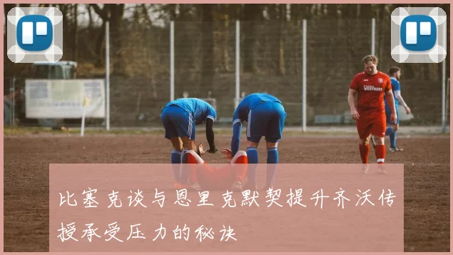 比塞克谈与恩里克默契提升齐沃传授承受压力的秘诀