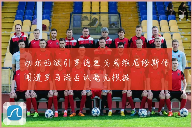 切尔西欲引罗德里戈或维尼修斯传闻遭罗马诺否认毫无根据