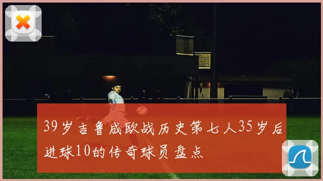 39岁吉鲁成欧战历史第七人35岁后进球10的传奇球员盘点