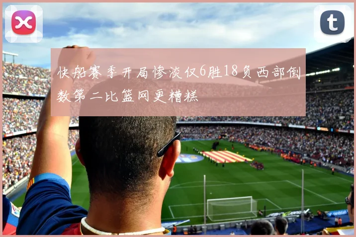 快船赛季开局惨淡仅6胜18负西部倒数第二比篮网更糟糕