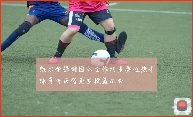 凯尔登强调团队合作的重要性热手球员将获得更多投篮机会