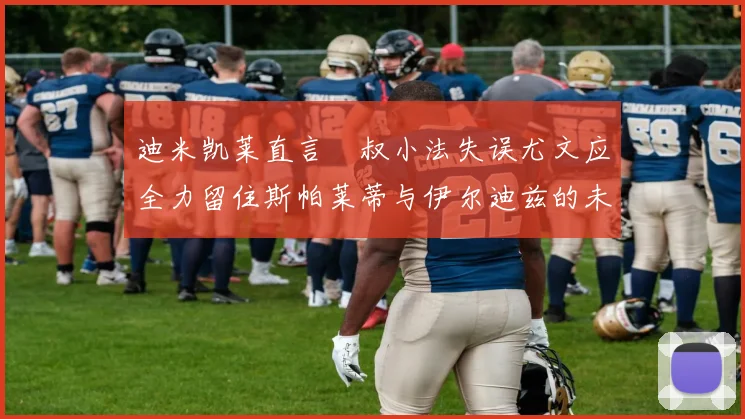 迪米凯莱直言囧叔小法失误尤文应全力留住斯帕莱蒂与伊尔迪兹的未来分析