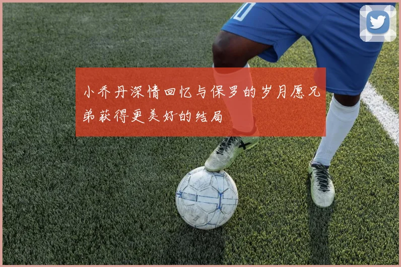 小乔丹深情回忆与保罗的岁月愿兄弟获得更美好的结局