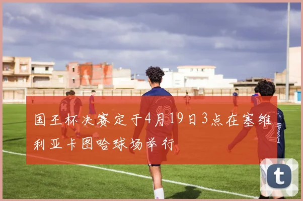 国王杯决赛定于4月19日3点在塞维利亚卡图哈球场举行