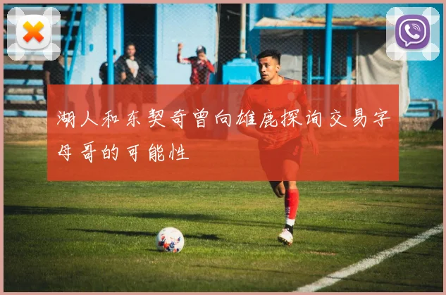 湖人和东契奇曾向雄鹿探询交易字母哥的可能性