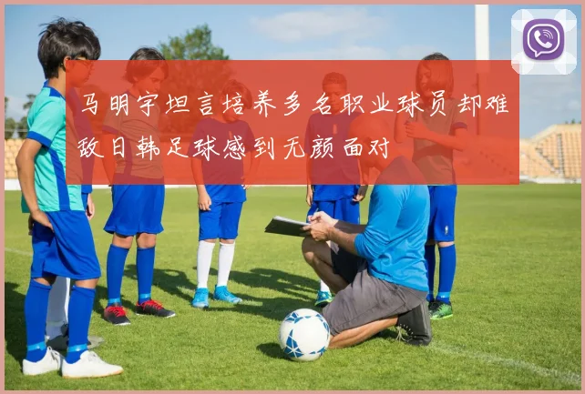 马明宇坦言培养多名职业球员却难敌日韩足球感到无颜面对