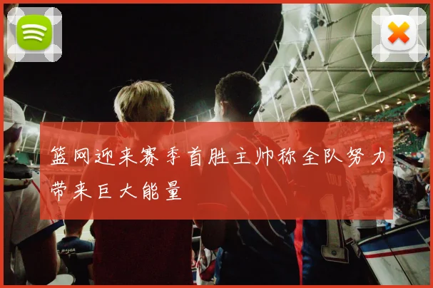 篮网迎来赛季首胜主帅称全队努力带来巨大能量