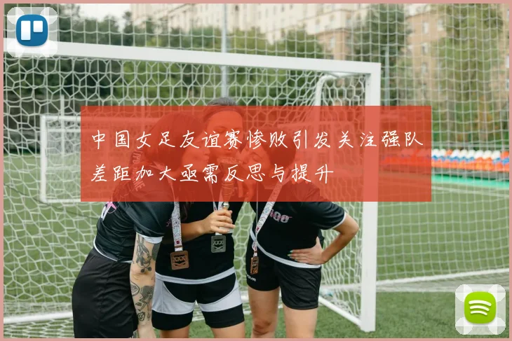 中国女足友谊赛惨败引发关注强队差距加大亟需反思与提升