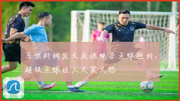 马尔科姆发文庆祝绝杀点球胜利，超级点球让人又笑又怒