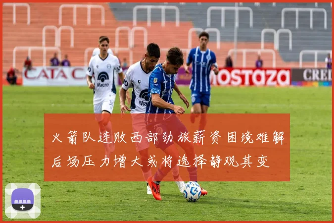 火箭队连败西部劲旅薪资困境难解后场压力增大或将选择静观其变