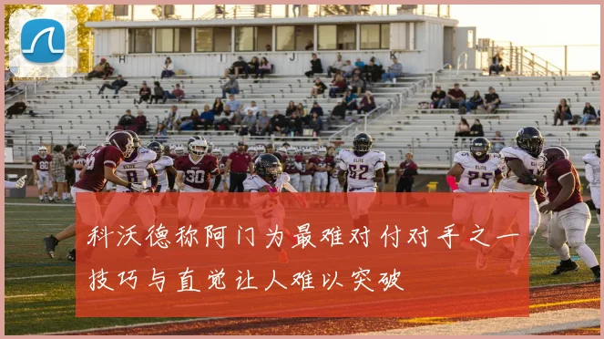 科沃德称阿门为最难对付对手之一技巧与直觉让人难以突破