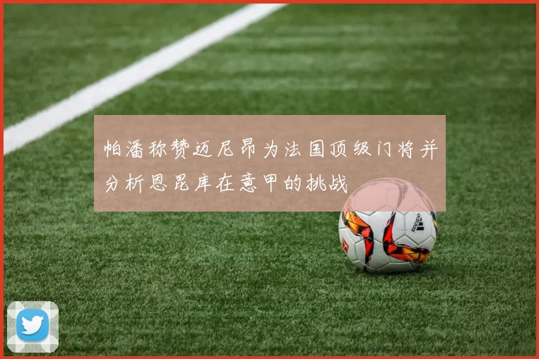 帕潘称赞迈尼昂为法国顶级门将并分析恩昆库在意甲的挑战