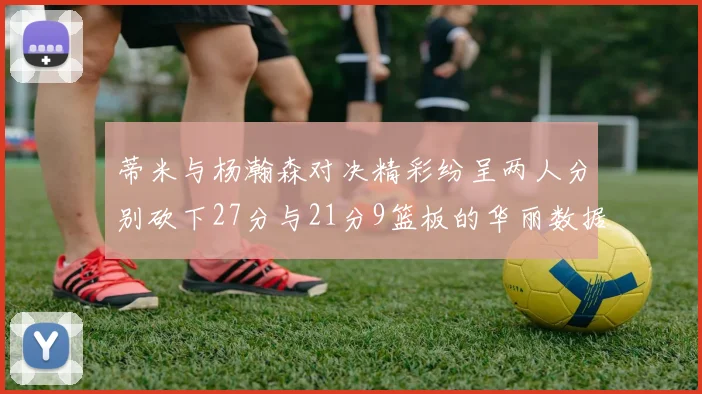 蒂米与杨瀚森对决精彩纷呈两人分别砍下27分与21分9篮板的华丽数据