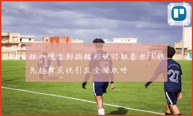 林加德告别战精彩破门助首尔FC领先尬舞庆祝引发全场欢呼