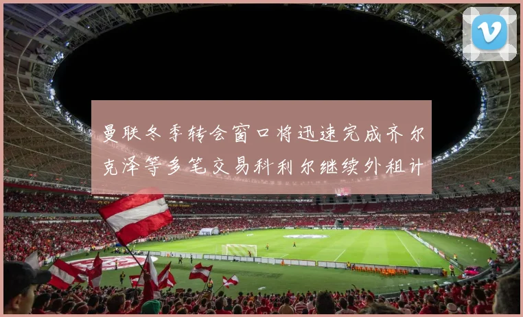 曼联冬季转会窗口将迅速完成齐尔克泽等多笔交易科利尔继续外租计划