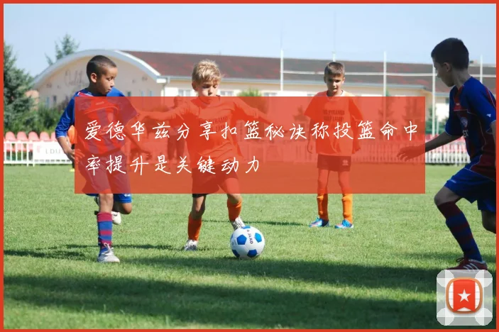 爱德华兹分享扣篮秘诀称投篮命中率提升是关键动力
