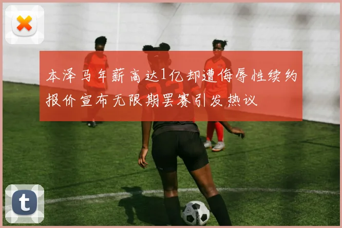 本泽马年薪高达1亿却遭侮辱性续约报价宣布无限期罢赛引发热议