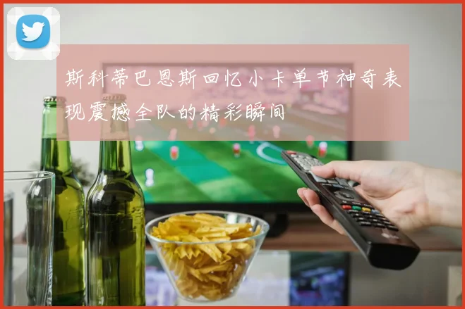 斯科蒂巴恩斯回忆小卡单节神奇表现震撼全队的精彩瞬间